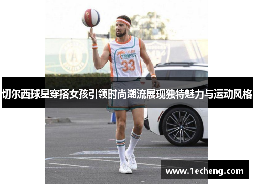 切尔西球星穿搭女孩引领时尚潮流展现独特魅力与运动风格